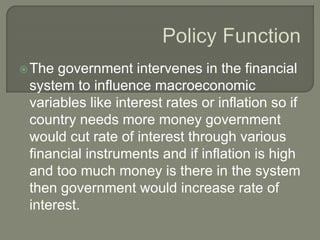 The government intervenes in the financial
system to influence macroeconomic
variables like interest rates or inflation so if
country needs more money government
would cut rate of interest through various
financial instruments and if inflation is high
and too much money is there in the system
then government would increase rate of
interest.
 