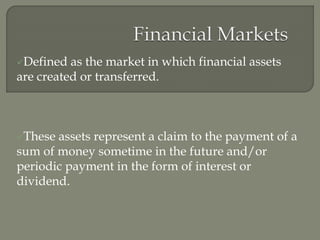 Defined as the market in which financial assets
are created or transferred.
These assets represent a claim to the payment of a
sum of money sometime in the future and/or
periodic payment in the form of interest or
dividend.
 