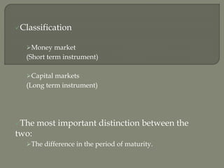 Classification
Money market
(Short term instrument)
Capital markets
(Long term instrument)
The most important distinction between the
two:
The difference in the period of maturity.
 