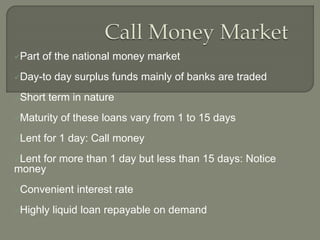 Part of the national money market
Day-to day surplus funds mainly of banks are traded
Short term in nature
Maturity of these loans vary from 1 to 15 days
Lent for 1 day: Call money
Lent for more than 1 day but less than 15 days: Notice
money
Convenient interest rate
Highly liquid loan repayable on demand
 
