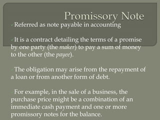 Referred as note payable in accounting
It is a contract detailing the terms of a promise
by one party (the maker) to pay a sum of money
to the other (the payee).
The obligation may arise from the repayment of
a loan or from another form of debt.
For example, in the sale of a business, the
purchase price might be a combination of an
immediate cash payment and one or more
promissory notes for the balance.
 