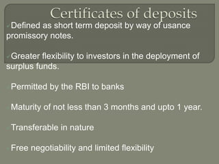 Defined as short term deposit by way of usance
promissory notes.
Greater flexibility to investors in the deployment of
surplus funds.
Permitted by the RBI to banks
Maturity of not less than 3 months and upto 1 year.
Transferable in nature
Free negotiability and limited flexibility
 