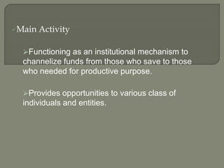 Main Activity
Functioning as an institutional mechanism to
channelize funds from those who save to those
who needed for productive purpose.
Provides opportunities to various class of
individuals and entities.
 