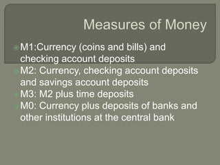 M1:Currency (coins and bills) and
checking account deposits
M2: Currency, checking account deposits
and savings account deposits
M3: M2 plus time deposits
M0: Currency plus deposits of banks and
other institutions at the central bank
 