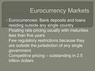 Eurocurrencies: Bank deposits and loans
residing outside any single country
Floating rate pricing usually with maturities
less than five years
Few regulatory restrictions because they
are outside the jurisdiction of any single
government
Competitive pricing – outstanding in 2.5
trillion dollars
 