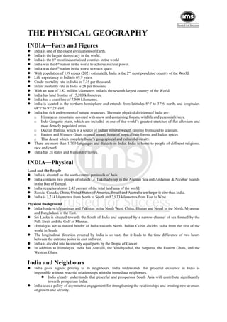 THE PHYSICAL GEOGRAPHY
INDIA―Facts and Figures
 India is one of the oldest civilizations of Earth.
 India is the largest democracy in the world.
 India is the 6th
most industrialised counties in the world
 India was the 6th
nation in the world to achieve nuclear power.
 India was the 6th
nation in the world to reach space.
 With population of 139 crores (2021 estimated), India is the 2nd
most populated country of the World.
 Life expectancy in India is 69.9 years.
 Crude mortality rate in India in 7.35 per thousand.
 Infant mortality rate in India is 28 per thousand
 With an area of 3.82 million kilometres India is the seventh largest country of the World.
 India has land frontier of 15,200 kilometres.
 India has a coast line of 7,500 kilometres.
 India is located in the northern hemisphere and extends from latitudes 8°4' to 37°6' north, and longitudes
68°7' to 97°25' east.
 India has rich endowment of natural resources. The main physical divisions of India are:
o Himalayan mountains covered with snow and containing forests, wildlife and perennial rivers.
o Indo-Gangetic plain, which are included in one of the world’s greatest stretches of flat alluvium and
most densely populated areas.
o Deccan Plateau, which is a source of Indian mineral wealth ranging from coal to uranium.
o Eastern and Western Ghats (coastal areas), home of tropical rain forests and Indian spices
o Thar desert which complete India’s geographical and cultural diversity.
 There are more than 1,700 languages and dialects in India. India is home to people of different religions,
race and creed.
 India has 28 states and 8 union territories.
INDIA―Physical
Land and the People
 India is situated on the south-central peninsula of Asia.
 India contains two groups of islands i.e. Lakshadweep in the Arabian Sea and Andaman & Nicobar Islands
in the Bay of Bengal.
 India occupies almost 2.42 percent of the total land area of the world.
 Russia, Canada, China, United States of America, Brazil and Australia are larger is size than India.
 India is 3,214 kilometres from North to South and 2,933 kilometres from East to West.
Physical Background
 India borders Afghanistan and Pakistan in the North West, China, Bhutan and Nepal in the North, Myanmar
and Bangladesh in the East.
 Sri Lanka is situated towards the South of India and separated by a narrow channel of sea formed by the
Palk Strait and the Gulf of Mannar.
 Himalayas act as natural border of India towards North. Indian Ocean divides India from the rest of the
world in South.
 The longitudinal direction covered by India is so vast, that it leads to the time difference of two hours
between the extreme points in east and west.
 India is divided into two nearly equal parts by the Tropic of Cancer.
 In addition to Himalayas, India has Aravalli, the Vindhyachal, the Satpuras, the Eastern Ghats, and the
Western Ghats.
India and Neighbours
 India gives highest priority to its neighbours. India understands that peaceful existence in India is
impossible without peaceful relationships with the immediate neighbours.
 India clearly understands that peaceful and prosperous South Asia will contribute significantly
towards prosperous India.
 India uses a policy of asymmetric engagement for strengthening the relationships and creating new avenues
of growth and security.
 