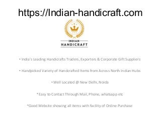 https://Indian-handicraft.com
• India’s Leading Handicrafts Traders, Exporters & Corporate Gift Suppliers
• Handpicked Variety of Handcrafted Items from Across North Indian Hubs
• Well Located @ New Delhi, Noida
• Easy to Contact Through Mail, Phone, whatsapp etc
•Good Website showing all items with facility of Online Purchase
 