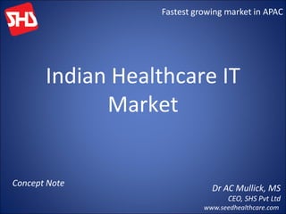 Fastest growing market in APAC




       Indian Healthcare IT
             Market


Concept Note
                              Dr AC Mullick, MS
                                   CEO, SHS Pvt Ltd
                            www.seedhealthcare.com
 