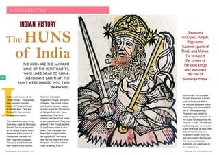 FEBRUARY 2016 | WWW.WISHESH.COMWWW.WISHESH.COM | FEBRUARY 2016
98
I
Indian History
Indian history
The HUNS
of India
The Huns are the Sanskrit
name of the Hephthalites,
who lived near to China.
Historians said that, the
Huns were divided into two
branched.
Indian Huns known as the
‘White Hunas’. They spread
their kingdom from the
border of Persia to Khotan
in Central Asia. They are
famous for their extreme
brutality and cruelty.
The most of the parts of the
India were ruled by the Gupta
Empire. The Huns attacked
on the Gupta Empire, when
there was a less control of
Guptas after the death of
their King Samudragupta.
They won and established
their empire in the Jammu,
Kashmir, Himachal,
Rajasthan, Punjab, and parts
of Malwa. The Gupta Empire
and Kushan dynasty reigned
in India during the 5th century
in Ganges basin and Indus
respectively. The Huns
entered from the Kabul Valley
in the subcontinent. They also
entered in the Punjab and the
Gupta Empire failed to stop
them. They occupied their
feet in the Gangetic Valley
during 458 AD. Toramana
was the first king of the Huns
Kingdom. He ruled northern
India as well as Eran in
central India. He occupied
Punjab, Rajputana, Kashmir,
parts of Doab and Malwa.
He reduced the power of the
local kings and assumed the
title of “Maharajadhiraja”.
Toramana was joined by
some of regional emperor of
the Gupta dynasty during his
invasion in India. He defeated
by Skandagupta, and moved
to the other side of India. After
defeated by his own son,
Toramana ruined every city
and town nearby the Ganges.
The Hunas mistreated
Buddhists and destroyed all
the monasteries.
Toramana
occupied Punjab,
Rajputana,
Kashmir, parts of
Doab and Malwa.
He reduced
the power of
the local kings
and assumed
the title of
“Maharajadhiraja”.
 