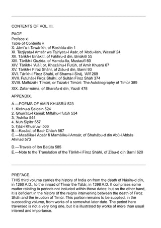 CONTENTS OF VOL. III.

PAGE
Preface xi
Table of Contents v
X. Jámi’u-t Tawáríkh, of Rashídu-dín 1
XI. Tazjiyatu-l Amsár wa Tajriyatu-l Ásár, of ‘Abdu-llah, Wassáf 24
XII. Táríkh-i Binákití, of Fakhru-d dín, Binákití 55
XIII. Táríkh-i Guzída, of Hamdu-lla, Mustaufí 60
XIV. Táríkh-i ‘Aláí; or, Khazáínu-l Futúh, of Amír Khusrú 67
XV. Táríkh-i Fíroz Sháhí, of Zíáu-d dín, Barní 93
XVI. Táríkh-i Fíroz Sháhí, of Shams-i Siráj, ‘Afíf 269
XVII. Futuhát-i Fíroz Sháhí, of Sultán Fíroz Sháh 374
XVIII. Malfúzát-i Tímúrí, or Túzak-i Tímúrí: The Autobiography of Tímúr 389
XIX. Zafar-náma, of Sharafu-d dín, Yazdí 478

APPENDIX.

A.—POEMS OF AMÍR KHUSRÚ 523
1. Kiránu-s Sa’dain 524
2. Ghurratu-l kamál; Miftáhu-l futúh 534
3. ‘Ashíka 544
4. Nuh Sipihr 557
5. I’jáz-i Khusruwí 566
B.—Kasáid, of Badr Chách 567
C.—Masáliku-l Absár fí Mamáliku-l Amsár, of Shahábu-d din Abú-l Abbás
Ahmad 573

D.—Tra