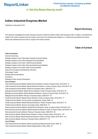 Find Industry reports, Company profiles
ReportLinker                                                                        and Market Statistics
                                              >> Get this Report Now by email!



Indian Industrial Enzymes Market
Published on November 2010

                                                                                                              Report Summary

This research investigates the Indian industrial enzymes market from 2006 to 2009, with forecasts to 2015. It offers a comprehensive
insight to the Indian industrial enzymes market, its structure and developments related to it. It clearly lists and defines the market
drivers and restraints that have had an impact in the Indian scenario.




                                                                                                               Table of Content

Table of Contents
Executive Summary
Strategic Analysis of the Total Indian Industrial Enzymes Market
Strategic Analysis of the Indian Detergent Enzymes Market
Strategic Analysis of the Indian Textile Enzymes Market
Strategic Analysis of the Indian Pharmaceutical Enzymes Market
Strategic Analysis of the Indian Other Enzymes Market
Value Chain Analysis and Distribution Structure
Technology Trends
Strategic Recommendations
Conclusion
Database of Key Industry Participants
List of Figures
Total Industrial Enzymes Market: Market Drivers Ranked in Order of Impact (India), 2010-2015 31
Total Industrial Enzymes Market: Market Restraints Ranked in Order of Impact (India), 2010-2015 35
Total Industrial Enzymes Market: Revenue Forecasts (India), 2006-2015 37
Detergent Enzymes Market: Market Drivers Ranked in Order of Impact (India), 2010-2015 52
Detergent Enzymes Market: Market Restraints Ranked in Order of Impact (India), 2010-2015 54
Detergent Enzymes Market: Revenue Forecasts (India), 2006-2015 57
Textile Enzymes Market: Market Drivers Ranked in Order of Impact (India), 2010-2015 71
Textile Enzymes Market: Environmental considerations, (India), 2009 73
Textile Enzymes Market: Market Restraints Ranked in Order of Impact (India), 2010-2015 74
Textile Enzymes Market: Revenue Forecasts (India), 2006-2015 77
Pharmaceutical Enzymes Market: Market Drivers Ranked in Order of Impact (India), 2010-2015 90
Pharmaceutical Enzymes Market: Market Restraints Ranked in Order of Impact (India), 2010-2015 92
Pharmaceutical Enzymes Market: Revenue Forecasts (India), 2006-2015 95
Other Enzymes Market: Market Drivers Ranked in Order of Impact (India), 2010-2015 107
Other Enzymes Market: Market Restraints Ranked in Order of Impact (India), 2010-2015 110
Other Enzymes Market: Revenue Forecasts (India), 2006-2015 113
List of Charts
Total Industrial Enzymes Market: Market Engineering Measurements (India), 2009 22
Total Industrial Enzymes Market: Market Segmentation (India), 2009 23



Indian Industrial Enzymes Market (From Slideshare)                                                                                 Page 1/4
 