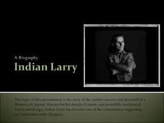 A Biography The topic of this presentation is the story of the sudden success and downfall of a  Motorcycle legend. Known for his daredevil stunts, and incredible mechanical  vision and design, Indian Larry has become one of the cornerstones supporting  my infatuation with Choppers. 