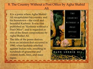 • It is a poem where Agha Shahid
Ali recapitulates his country and
his hometown—the vivid and
beautiful Kashmir. It was first
published as “Kashmir without a
Post Office”, and is regarded as
one of the finest compositions by
Agha Shahid Ali.
• The title of the poem derives
from an incident that occurred in
1990, when kashmir rebelled
against Indian rule, resulting in
hundreds of gruesome and
violent death, fires, and mass
rapes.
8. The Country Without a Post Office by Agha Shahid
Ali
 