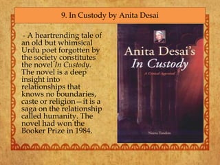 - A heartrending tale of
an old but whimsical
Urdu poet forgotten by
the society constitutes
the novel In Custody.
The novel is a deep
insight into
relationships that
knows no boundaries,
caste or religion—it is a
saga on the relationship
called humanity. The
novel had won the
Booker Prize in 1984.
9. In Custody by Anita Desai
 
