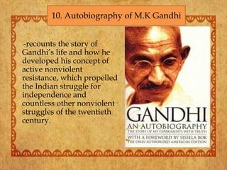 -recounts the story of
Gandhi’s life and how he
developed his concept of
active nonviolent
resistance, which propelled
the Indian struggle for
independence and
countless other nonviolent
struggles of the twentieth
century.
10. Autobiography of M.K Gandhi
 