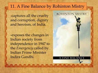 -captures all the cruelty
and corruption, dignity
and heroism, of India.
-exposes the changes in
Indian society from
independence in 1947 to
the Emergency called by
Indian Prime Minister
Indira Gandhi.
11. A Fine Balance by Rohinton Mistry
 