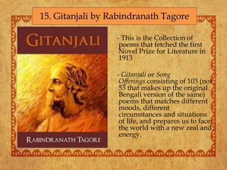 - This is the Collection of
poems that fetched the first
Novel Prize for Literature in
1913
- Gitanjali or Song
Offerings consisting of 103 (not
53 that makes up the original
Bengali version of the same)
poems that matches different
moods, different
circumstances and situations
of life, and prepares us to face
the world with a new zeal and
energy.
15. Gitanjali by Rabindranath Tagore
 