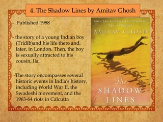 - Published 1988
- the story of a young Indian boy
(Tridib)and his life there and,
later, in London. Then, the boy
is sexually attracted to his
cousin, Ila.
-The story encompasses several
historic events in India's history,
including World War II, the
Swadeshi movement, and the
1963-64 riots in Calcutta
4. The Shadow Lines by Amitav Ghosh
 
