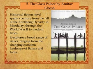 - Historical fiction novel
spans a century from the fall
of the Konbaong Dynasty in
Mandalay, through the
World War II to modern
times.
- it explores a broad range of
issues, ranging from the
changing economic
landscape of Burma and
India.
5. The Glass Palace by Amitav
Ghosh
 