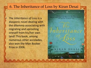 6. The Inheritance of Loss by Kiran Desai
• The Inheritance of Loss is a
diasporic novel dealing with
the dilemma associating with
migrating and uprooting
oneself from his/her own
land! This book, among
numerous other accolades,
also won the Man Booker
Prize in 2006.
 