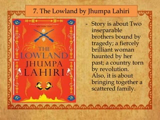 - Story is about Two
inseparable
brothers bound by
tragedy; a fiercely
brilliant woman
haunted by her
past; a country torn
by revolution.
Also, it is about
bringing together a
scattered family.
7. The Lowland by Jhumpa Lahiri
 