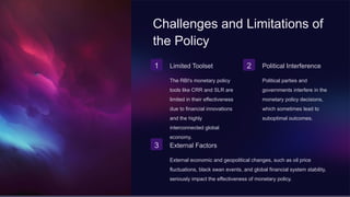 Challenges and Limitations of
the Policy
1 Limited Toolset
The RBI's monetary policy
tools like CRR and SLR are
limited in their effectiveness
due to financial innovations
and the highly
interconnected global
economy.
2 Political Interference
Political parties and
governments interfere in the
monetary policy decisions,
which sometimes lead to
suboptimal outcomes.
3 External Factors
External economic and geopolitical changes, such as oil price
fluctuations, black swan events, and global financial system stability,
seriously impact the effectiveness of monetary policy.
 