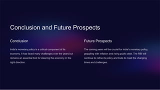 Conclusion and Future Prospects
Conclusion
India's monetary policy is a critical component of its
economy. It has faced many challenges over the years but
remains an essential tool for steering the economy in the
right direction.
Future Prospects
The coming years will be crucial for India's monetary policy,
grappling with inflation and rising public debt. The RBI will
continue to refine its policy and tools to meet the changing
times and challenges.
 
