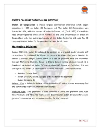 10 | P a g e
INDIA’S FLAGSHIP NATIONAL OIL COMPANY
Indian Oil Corporation is India’s largest commercial enterprise which began
operation in 1959 as Indian Oil Company Ltd. The Indian Oil Corporation was
formed in 1964, with the merger of Indian Refineries Ltd. (Estd.1958). Currently its
head office/registered office are in Mumbai. At the time of formation of Indian Oil
Corporation Ltd., the authorized capital of the Indian Refineries Ltd. was Rs. 60
crore and that of Indian Oil Corporation Ltd. was Rs.12 crore.
Marketing Division
During 2005-06, Indian Oil retained its position as a market leader despite stiff
competition. It continued its thrust on several initiatives that were directed to
deliver customer delight. Given below is a list of products that are marketed
through Marketing Division. Servo is India’s largest selling lubricant brand. It is
developed exclusively at Indian Oil’s world-class R&D Centre at Faridabad. It is sold
through 8,100 Indian Oil petrol/diesel stations and over 1,300 Servo shops.
 Aviation Turbine Fuel
 Indian Oil’s LPG brand Autogas is the leader in the segment
 Super Kerosene Oil
Indane LPGas – Indian Oil Indane LPGas is used in 40 Million homes as cooking fuel
and commands over 48% market share in India.
Premium Fuels- Xtra premium- It was launched in 2002, the premium auto fuels
Xtra Premium and Xtra Mile mark a new beginning for Indian Oil and offer a new
genre of convenience and enhanced comfort for the customer.
 