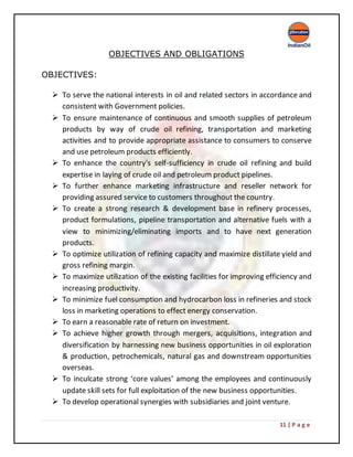 11 | P a g e
OBJECTIVES AND OBLIGATIONS
OBJECTIVES:
 To serve the national interests in oil and related sectors in accordance and
consistent with Government policies.
 To ensure maintenance of continuous and smooth supplies of petroleum
products by way of crude oil refining, transportation and marketing
activities and to provide appropriate assistance to consumers to conserve
and use petroleum products efficiently.
 To enhance the country's self-sufficiency in crude oil refining and build
expertise in laying of crude oil and petroleum product pipelines.
 To further enhance marketing infrastructure and reseller network for
providing assured service to customers throughout the country.
 To create a strong research & development base in refinery processes,
product formulations, pipeline transportation and alternative fuels with a
view to minimizing/eliminating imports and to have next generation
products.
 To optimize utilization of refining capacity and maximize distillate yield and
gross refining margin.
 To maximize utilization of the existing facilities for improving efficiency and
increasing productivity.
 To minimize fuel consumption and hydrocarbon loss in refineries and stock
loss in marketing operations to effect energy conservation.
 To earn a reasonable rate of return on investment.
 To achieve higher growth through mergers, acquisitions, integration and
diversification by harnessing new business opportunities in oil exploration
& production, petrochemicals, natural gas and downstream opportunities
overseas.
 To inculcate strong ‘core values’ among the employees and continuously
update skill sets for full exploitation of the new business opportunities.
 To develop operational synergies with subsidiaries and joint venture.
 
