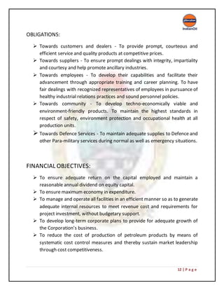 12 | P a g e
OBLIGATIONS:
 Towards customers and dealers - To provide prompt, courteous and
efficient service and quality products at competitive prices.
 Towards suppliers - To ensure prompt dealings with integrity, impartiality
and courtesy and help promote ancillary industries.
 Towards employees - To develop their capabilities and facilitate their
advancement through appropriate training and career planning. To have
fair dealings with recognized representatives of employees in pursuance of
healthy industrial relations practices and sound personnel policies.
 Towards community - To develop techno-economically viable and
environment-friendly products. To maintain the highest standards in
respect of safety, environment protection and occupational health at all
production units.
 Towards Defence Services - To maintain adequate supplies to Defence and
other Para-military services during normal as well as emergency situations.
FINANCIAL OBJECTIVES:
 To ensure adequate return on the capital employed and maintain a
reasonable annual dividend on equity capital.
 To ensure maximum economy in expenditure.
 To manage and operate all facilities in an efficient manner so as to generate
adequate internal resources to meet revenue cost and requirements for
project investment, without budgetary support.
 To develop long-term corporate plans to provide for adequate growth of
the Corporation’s business.
 To reduce the cost of production of petroleum products by means of
systematic cost control measures and thereby sustain market leadership
through cost competitiveness.
 