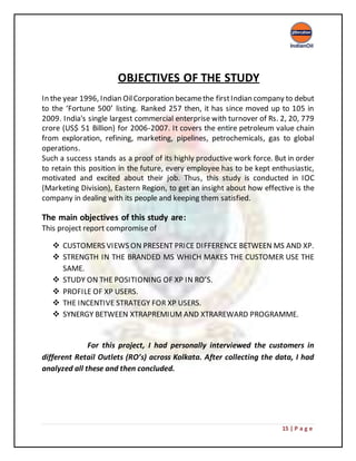 15 | P a g e
OBJECTIVES OF THE STUDY
In the year 1996, Indian OilCorporation becamethe firstIndian company to debut
to the ‘Fortune 500’ listing. Ranked 257 then, it has since moved up to 105 in
2009. India's single largest commercial enterprise with turnover of Rs. 2, 20, 779
crore (US$ 51 Billion) for 2006-2007. It covers the entire petroleum value chain
from exploration, refining, marketing, pipelines, petrochemicals, gas to global
operations.
Such a success stands as a proof of its highly productive work force. But in order
to retain this position in the future, every employee has to be kept enthusiastic,
motivated and excited about their job. Thus, this study is conducted in IOC
(Marketing Division), Eastern Region, to get an insight about how effective is the
company in dealing with its people and keeping them satisfied.
The main objectives of this study are:
This project report compromise of
 CUSTOMERS VIEWS ON PRESENT PRICE DIFFERENCE BETWEEN MS AND XP.
 STRENGTH IN THE BRANDED MS WHICH MAKES THE CUSTOMER USE THE
SAME.
 STUDY ON THE POSITIONING OF XP IN RO’S.
 PROFILE OF XP USERS.
 THE INCENTIVE STRATEGY FOR XP USERS.
 SYNERGY BETWEEN XTRAPREMIUM AND XTRAREWARD PROGRAMME.
For this project, I had personally interviewed the customers in
different Retail Outlets (RO’s) across Kolkata. After collecting the data, I had
analyzed all these and then concluded.
 