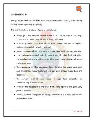 16 | P a g e
LIMITATIONS:-
Though much effort was made to make this project work a success, some limiting
factors always remained in the way.
The main limitations that were found are as follows:
 The project covered various retail outlets across the city. Hence, I had to go
to every retail outlet given to me for doing the survey.
 Time being major constraints, all the retail outlets could not be targeted
and sampling technique had to be used.
 Some customers refused to answer and give views to fill the questionnaire.
 I had to introduce myself and ask the customers for their feedback within
the stipulated time in which their vehicles were getting filled which was a
major drawback.
 There was only very few open ended questions but due to work pressure
and reluctance, many customers did not give proper suggestion and
feedback.
 The answers received were based on respondents perception or
understanding of the question.
 Some of the respondents were far from being specific and gave very
general answers.
 Some customers thought of me being a salesman of a product and did not
even care to listen.
 