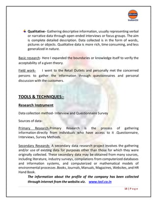 18 | P a g e
Qualitative- Gathering descriptive information, usually representing verbal
or narrative data through open-ended interviews or focus groups. The aim
is complete detailed description. Data collected is in the form of words,
pictures or objects. Qualitative data is more rich, time consuming, and less
generalized in nature.
Basic research- Here I expanded the boundaries or knowledge itself to verify the
acceptability of a given theory.
Field work- I went to the Retail Outlets and personally met the concerned
persons to gather the information through questionnaires and personal
discussion with the customers.
TOOLS & TECHNIQUES:-
Research Instrument
Data collection method- Interview and Questionnaire Survey
Sources of data-
Primary Research-Primary Research is the process of gathering
information directly from individuals who have access to it .Questionnaire,
Interviews, Survey Methods.
Secondary Research- A secondary data research project involves the gathering
and/or use of existing data for purposes other than those for which they were
originally collected. These secondary data may be obtained from many sources,
including literature, industry surveys, compilations from computerized databases
and information systems, and computerized or mathematical models of
environmental processes .Books, Journals,Manuals, Magazines, Websites, and HR
Hand Book.
The information about the profile of the company has been collected
through internet from the website.viz. www.iocl.co.in
 