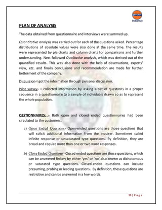 19 | P a g e
PLAN OF ANALYSIS
The data obtained from questionnaire and interviews were summed up.
Quantitative analysis was carried out for each of the questions asked. Percentage
distributions of absolute values were also done at the same time. The results
were represented by pie charts and column charts for comparisons and further
understanding. Next followed Qualitative analysis, which was derived out of the
quantified results. This was also done with the help of observations, experts’
view, etc. and finally conclusions and recommendation are made for further
betterment of the company.
Discussion-I got the information through personal discussion.
Pilot survey- I collected information by asking a set of questions in a proper
sequence in a questionnaire to a sample of individuals drawn so as to represent
the whole population.
QESTIONNAIRES: - Both open and closed ended questionnaires had been
circulated to the customers.
a) Open Ended Questions- Open-ended questions are those questions that
will solicit additional information from the inquirer. Sometimes called
infinite response or unsaturated type questions. By definition, they are
broad and require more than one or two word responses.
b) Close Ended Questions- Closed ended questions are those questions, which
can be answered finitely by either ‘yes’ or ‘no’ also known as dichotomous
or saturated type questions. Closed-ended questions can include
presuming, probing or leading questions. By definition, these questions are
restrictive and can be answered in a few words.
 