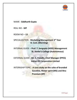 2 | P a g e
NAME - Siddharth Gupta
ROLL NO - 107
ROOM NO – 13
SPECIALIZATION - MarketingManagement 3rd
Year
B. Com. (Morning)
INTERNAL GUIDE – Prof. T. Sengupta (HOD) Management
St. Xavier’s College (Autonomous)
EXTERNAL GUIDE - Mr. S. Paladhi, Chief Manager (PPES)
Indian Oil Corporation Limited
INTERNSHIPTOPIC - A case study on the sales of branded
Gasoline, Motor spirit (MS) and Xtra
Premium (XP)
 