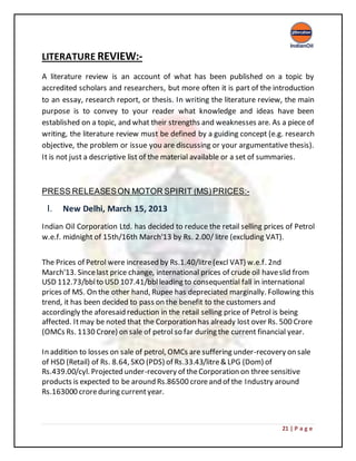 21 | P a g e
LITERATURE REVIEW:-
A literature review is an account of what has been published on a topic by
accredited scholars and researchers, but more often it is part of the introduction
to an essay, research report, or thesis. In writing the literature review, the main
purpose is to convey to your reader what knowledge and ideas have been
established on a topic, and what their strengths and weaknesses are. As a piece of
writing, the literature review must be defined by a guiding concept (e.g. research
objective, the problem or issue you are discussing or your argumentative thesis).
It is not just a descriptive list of the material available or a set of summaries.
PRESS RELEASESON MOTOR SPIRIT (MS)PRICES:-
I. New Delhi, March 15, 2013
Indian Oil Corporation Ltd. has decided to reduce the retail selling prices of Petrol
w.e.f. midnight of 15th/16th March'13 by Rs. 2.00/ litre (excluding VAT).
The Prices of Petrol were increased by Rs.1.40/litre(excl VAT) w.e.f. 2nd
March'13. Sincelast price change, international prices of crude oil haveslid from
USD 112.73/bblto USD 107.41/bblleading to consequential fall in international
prices of MS. On the other hand, Rupee has depreciated marginally. Following this
trend, it has been decided to pass on the benefit to the customers and
accordingly the aforesaid reduction in the retail selling price of Petrol is being
affected. Itmay be noted that the Corporation has already lost over Rs. 500 Crore
(OMCs Rs. 1130 Crore) on sale of petrol so far during the current financial year.
In addition to losses on sale of petrol, OMCs are suffering under-recovery on sale
of HSD (Retail) of Rs. 8.64, SKO (PDS) of Rs.33.43/litre& LPG (Dom) of
Rs.439.00/cyl. Projected under-recovery of theCorporation on three sensitive
products is expected to be around Rs.86500 croreand of the Industry around
Rs.163000 croreduring currentyear.
 