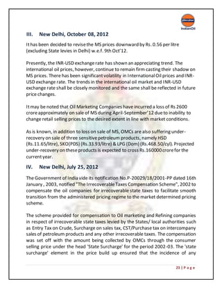 23 | P a g e
III. New Delhi, October 08, 2012
Ithas been decided to revisethe MS prices downward by Rs. 0.56 per litre
(excluding State levies in Delhi) w.e.f. 9th Oct’12.
Presently, the INR-USD exchangerate has shown an appreciating trend. The
international oil prices, however, continue to remain firm casting their shadow on
MS prices. There has been significantvolatility in InternationalOil prices and INR-
USD exchange rate. The trends in the international oil market and INR-USD
exchange rate shall be closely monitored and the same shall be reflected in future
price changes.
Itmay be noted that Oil Marketing Companies have incurred a loss of Rs 2600
croreapproximately on sale of MS during April-September’12 dueto inability to
change retail selling prices to the desired extent in line with market conditions.
As is known, in addition to loss on sale of MS, OMCs are also suffering under-
recovery on sale of three sensitivepetroleum products, namely HSD
(Rs.11.65/litre), SKO(PDS) (Rs.33.93/litre) & LPG (Dom) (Rs.468.50/cyl). Projected
under-recovery on theseproducts is expected to cross Rs.160000crorefor the
currentyear.
IV. New Delhi, July 25, 2012
The Government of India vide its notification No.P-20029/18/2001-PP dated 16th
January , 2003, notified "The IrrecoverableTaxes Compensation Scheme", 2002 to
compensate the oil companies for irrecoverable state taxes to facilitate smooth
transition from the administered pricing regime to the market determined pricing
scheme.
The scheme provided for compensation to Oil marketing and Refining companies
in respect of irrecoverable state taxes levied by the States/ local authorities such
as Entry Tax on Crude, Surcharge on sales tax, CST/Purchase tax on intercompany
sales of petroleum products and any other irrecoverable taxes. The compensation
was set off with the amount being collected by OMCs through the consumer
selling price under the head 'State Surcharge' for the period 2002-03. The 'state
surcharge' element in the price build up ensured that the incidence of any
 