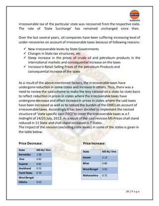 24 | P a g e
irrecoverable tax of the particular state was recovered from the respective state.
The rate of 'State Surcharge' has remained unchanged since then.
Over the last several years, oil companies have been suffering increasing level of
under-recoveries on account of irrecoverable taxes because of following reasons:
 New irrecoverable levies by State Governments
 Changes in State tax structures, etc
 Steep increase in the prices of crude oil and petroleum products in the
international markets and consequential increase on the taxes
 Increasein Retail Selling Prices of the petroleum Products and
consequential increaseof the taxes
As a resultof the abovementioned factors, the irrecoverabletaxes have
undergonereduction in some states and increase in others. Thus, there was a
need to review the said scheme to make the levy rational on a state-to-state basis
to reflect reduction in prices in states where the irrecoverabletaxes have
undergonedecrease and effect increasein prices in states where the said taxes
have been increased as well as to reduce the burden of the OMCs on account of
irrecoverabletaxes. Accordingly it has been decided to implement the revised
structureof 'state specific cost(SSC)'to cover the irrecoverabletaxes w.e.f.
midnight of 24/25 July, 2012. As a result of the said revision MS Prices shall stand
reduced in 11 State and shall stand increased in 7 States.
The Impactof the revision (excluding state levies) in someof the states is given in
the table below:
Price Decrease: Price Increase:
State MS Rs/ litre
Karnataka 1.06
Goa 0.82
Gujarat 0.81
Jharkhand 0.55
Tamil Nadu 0.76
WestBengal -
Odisha 0.52
State MS Rs/ litre
Assam 2.13
Bihar 0.80
WestBengal 2.02
Maharashtra 0.72
 