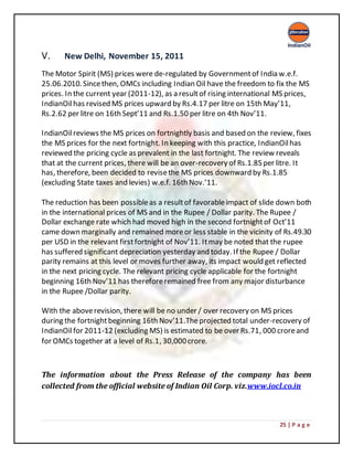25 | P a g e
V. New Delhi, November 15, 2011
The Motor Spirit (MS) prices were de-regulated by Governmentof India w.e.f.
25.06.2010. Sincethen, OMCs including Indian Oil have the freedom to fix the MS
prices. In the current year (2011-12), as a resultof rising international MS prices,
IndianOilhas revised MS prices upward by Rs.4.17 per litre on 15th May’11,
Rs.2.62 per litre on 16th Sept’11 and Rs.1.50 per litre on 4th Nov’11.
IndianOilreviews the MS prices on fortnightly basis and based on the review, fixes
the MS prices for the next fortnight. In keeping with this practice, IndianOilhas
reviewed the pricing cycle as prevalent in the last fortnight. The review reveals
that at the current prices, there will be an over-recovery of Rs.1.85per litre. It
has, therefore, been decided to revisethe MS prices downward by Rs.1.85
(excluding State taxes and levies) w.e.f. 16th Nov.’11.
The reduction has been possibleas a resultof favorableimpact of slide down both
in the international prices of MS and in the Rupee / Dollar parity. The Rupee /
Dollar exchange rate which had moved high in the second fortnightof Oct’11
came down marginally and remained moreor less stable in the vicinity of Rs.49.30
per USD in the relevant firstfortnight of Nov’11. Itmay be noted that the rupee
has suffered significant depreciation yesterday and today. If the Rupee / Dollar
parity remains at this level or moves further away, its impact would get reflected
in the next pricing cycle. The relevant pricing cycle applicable for the fortnight
beginning 16th Nov’11 has thereforeremained free from any major disturbance
in the Rupee /Dollar parity.
With the aboverevision, there will be no under / over recovery on MS prices
during the fortnightbeginning 16th Nov’11.Theprojected total under-recovery of
IndianOilfor 2011-12 (excluding MS) is estimated to be over Rs.71, 000 croreand
for OMCs together at a level of Rs.1, 30,000crore.
The information about the Press Release of the company has been
collected from the official website of Indian Oil Corp. viz.www.iocl.co.in
 