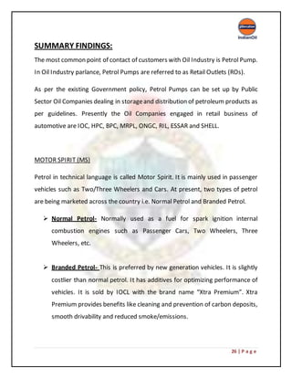 26 | P a g e
SUMMARY FINDINGS:
The most common point of contact of customers with Oil Industry is Petrol Pump.
In Oil Industry parlance, Petrol Pumps are referred to as Retail Outlets (ROs).
As per the existing Government policy, Petrol Pumps can be set up by Public
Sector Oil Companies dealing in storageand distribution of petroleum products as
per guidelines. Presently the Oil Companies engaged in retail business of
automotive are IOC, HPC, BPC, MRPL, ONGC, RIL, ESSAR and SHELL.
MOTOR SPIRIT (MS)
Petrol in technical language is called Motor Spirit. It is mainly used in passenger
vehicles such as Two/Three Wheelers and Cars. At present, two types of petrol
are being marketed across the country i.e. Normal Petrol and Branded Petrol.
 Normal Petrol- Normally used as a fuel for spark ignition internal
combustion engines such as Passenger Cars, Two Wheelers, Three
Wheelers, etc.
 Branded Petrol- This is preferred by new generation vehicles. It is slightly
costlier than normal petrol. It has additives for optimizing performance of
vehicles. It is sold by IOCL with the brand name “Xtra Premium”. Xtra
Premium provides benefits like cleaning and prevention of carbon deposits,
smooth drivability and reduced smoke/emissions.
 