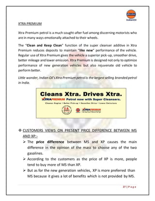 27 | P a g e
XTRA PREMIUM
Xtra Premium petrol is a much sought-after fuel among discerning motorists who
are in many ways emotionally attached to their wheels.
The “Clean and Keep Clean” function of the super cleanser additive in Xtra
Premium reduces deposits to maintain “like new” performance of the vehicle.
Regular use of Xtra Premium gives the vehicle a superior pick-up, smoother drive,
better mileage and lower emission. Xtra Premium is designed not only to optimize
performance of new generation vehicles but also rejuvenate old vehicle to
perform better.
Little wonder, Indian Oil’sXtra Premium petrolis the largestselling branded petrol
in India.
 CUSTOMERS VIEWS ON PRESENT PRICE DIFFERENCE BETWEEN MS
AND XP:-
 The price difference between MS and XP causes the main
difference in the opinion of the mass to choose any of the two
gasolines.
 According to the customers as the price of XP is more, people
tend to buy more of MS than XP.
 But as for the new generation vehicles, XP is more preferred than
MS because it gives a lot of benefits which is not provided by MS.
 