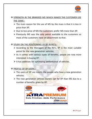 28 | P a g e
 STRENGTH IN THE BRANDED MS WHICH MAKES THE CUSTOMER USE
THE SAME:-
 The main reason for the use of MS by the mass is that it is less in
price than XP.
 Due to less price of MS the customers prefer MS more than XP.
 Previously MS was the only petrol available to the customers so
most of the customers have an attachment to that.
 STUDY ON THE POSITIONING OF XP IN RO’S:-
 According to the Managers of the RO’s, XP is the most suitable
petrol for the new generation vehicles.
 As it comes with various types of benefits, people are now more
interested in buying XP.
 It has additives for optimizing performance of vehicles.
 PROFILE OF XP USERS:-
 The users of XP are mostly the people who have a new generation
vehicles.
 The new generation vehicles owners opt for XP than MS due to a
number of benefits given by XP.
 