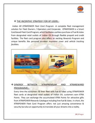 29 | P a g e
 THE INCENTIVE STRATEGY FOR XP USERS:-
Indian Oil XTRAPOWER Fleet Card Program -A complete fleet management
solution for Fleet Owners / Operators and Corporate. XTRAPOWER is a Smart
Card based Fleet Card Program, which facilitates cashless purchase of fuel & lubes
from designated retail outlets of Indian Oil through flexible prepaid and credit
facilities. The fleet card program also offers an exciting Rewards Program and
unique benefits like personal accident insurance cover and vehicle tracking
facilities.
 SYNERGY BETWEEN XTRAPREMIUM AND XTRAREWARD
PROGRAMME:-
Every time the customers fill their fleet with fuel & lubes using XTRAPOWER
fleet cards at designated retail outlets of Indian Oil, customers earn XTRA
Points. They can exchange the accumulated XTRA Points for attractive gifts
from XTRAPOWER Rewards Catalogue including free fuel & lubes. In short, the
XTRAPOWER Fleet Card Program offers not just amazing convenience &
security but also an opportunity to translate all your dreams into a reality.
 