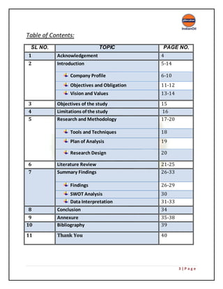 3 | P a g e
Table of Contents:
SL NO. TOPIC PAGE NO.
1 Acknowledgement 4
2 Introduction 5-14
Company Profile 6-10
Objectives and Obligation 11-12
Vision and Values 13-14
3 Objectives of the study 15
4 Limitations of the study 16
5 Research and Methodology 17-20
Tools and Techniques 18
Plan of Analysis 19
Research Design 20
6 Literature Review 21-25
7 Summary Findings 26-33
Findings 26-29
SWOT Analysis 30
Data Interpretation 31-33
8 Conclusion 34
9 Annexure 35-38
10 Bibliography 39
11 Thank You 40
 