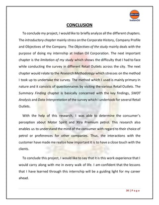 34 | P a g e
CONCLUSION
To conclude my project, I would like to briefly analyze all the different chapters.
The introductory chapter mainly stress on the Corporate History, Company Profile
and Objectives of the Company. The Objectives of the study mainly deals with the
purpose of doing my internship at Indian Oil Corporation. The next important
chapter is the limitation of my study which shows the difficulty that I had to face
while conducting the survey in different Retail Outlets across the city. The next
chapter would relate to the Research Methodology which stresses on the method
I took up to undertake the survey. The method which I used is mainly primary in
nature and it consists of questionnaires by visiting the various Retail Outlets. The
Summary Finding chapter is basically concerned with the key findings, SWOT
Analysis and Data Interpretation of the survey which I undertook for several Retail
Outlets.
With the help of this research, I was able to determine the consumer’s
perception about Motor Spirit and Xtra Premium petrol. This research also
enables us to understand the mind of the consumer with regard to their choice of
petrol or preferences for other companies. Thus, the interactions with the
customer have made me realize how important it is to have a close touch with the
clients.
To conclude this project, I would like to say that it is this work experience that I
would carry along with me in every walk of life. I am confident that the lessons
that I have learned through this internship will be a guiding light for my career
ahead.
 