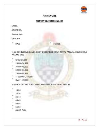 35 | P a g e
ANNEXURE
SURVEY QUESTIONNAIRE
NAME-
ADDRESS-
PHONE NO-
GENDER
MALE FEMALE
1) WHICH INCOME LEVEL BEST DESCRIBES YOUR TOTAL ANNUAL HOUSEHOLD
INCOME (RS)
Under 25,000
25,000-34,999
35,000-49,999
50,000-74,999
75,000-99,999
1, 00,000-1, 19,999
Over 1, 20,000
2) WHICH OF THE FOLLOWING AGE GROUPS DO YOU FALL IN
18-24
25-34
35-44
45-49
50-54
55-64
64 OR OLD
 