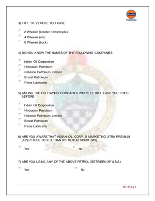 36 | P a g e
3) TYPE OF VEHICLE YOU HAVE
2 Wheeler (scooter / motorcycle)
4 Wheeler (car)
6 Wheeler (truck)
4) DO YOU KNOW THE NAMES OF THE FOLLOWING COMPANIES
Indian Oil Corporation
Hindustan Petroleum
Reliance Petroleum Limited
Bharat Petroleum
Paras Lubricants
5) AMONG THE FOLLOWING COMPANIES WHO’S PETROL HAVE YOU TRIED
BEFORE
Indian Oil Corporation
Hindustan Petroleum
Reliance Petroleum Limited
Bharat Petroleum
Paras Lubricants
6) ARE YOU AWARE THAT INDIAN OIL CORP. IS MARKETING XTRA PREMIUM
(XP) PETROL OTHER THAN ITS MOTOR SPIRIT (MS)
Yes No
7) ARE YOU USING ANY OF THE ABOVE PETROL (BETWEEN XP & MS)
Yes No
 