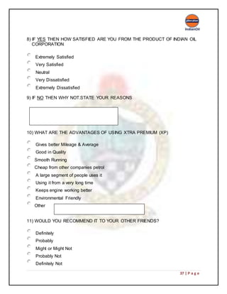 37 | P a g e
8) IF YES THEN HOW SATISFIED ARE YOU FROM THE PRODUCT OF INDIAN OIL
CORPORATION
Extremely Satisfied
Very Satisfied
Neutral
Very Dissatisfied
Extremely Dissatisfied
9) IF NO THEN WHY NOT.STATE YOUR REASONS
10) WHAT ARE THE ADVANTAGES OF USING XTRA PREMIUM (XP)
Gives better Mileage & Average
Good in Quality
Smooth Running
Cheap from other companies petrol
A large segment of people uses it
Using it from a very long time
Keeps engine working better
Environmental Friendly
Other
11) WOULD YOU RECOMMEND IT TO YOUR OTHER FRIENDS?
Definitely
Probably
Might or Might Not
Probably Not
Definitely Not
 