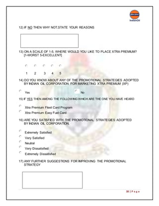 38 | P a g e
12) IF NO THEN WHY NOT.STATE YOUR REASONS
13) ON A SCALE OF 1-5, WHERE WOULD YOU LIKE TO PLACE XTRA PREMIUM?
[1-WORST 5-EXCELLENT]
1 2 3 4 5
14) DO YOU KNOW ABOUT ANY OF THE PROMOTIONAL STRATEGIES ADOPTED
BY INDIAN OIL CORPORATION FOR MARKETING XTRA PREMIUM (XP)
Yes No
15) IF YES THEN AMONG THE FOLLOWING WHICH ARE THE ONE YOU HAVE HEARD
Xtra Premium Fleet Card Program
Xtra Premium Easy Fuel Card
16) ARE YOU SATISFIED WITH THE PROMOTIONAL STRATEGIES ADOPTED
BY INDIAN OIL CORPORATION.
Extremely Satisfied
Very Satisfied
Neutral
Very Dissatisfied
Extremely Dissatisfied
17) ANY FURTHER SUGGESTIONS FOR IMPROVING THE PROMOTIONAL
STRATEGY
 
