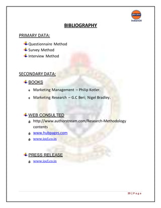 39 | P a g e
BIBLIOGRAPHY
PRIMARY DATA:
Questionnaire Method
Survey Method
Interview Method
SECONDARY DATA:
BOOKS
‫ﻬ‬ Marketing Management – Philip Kotler.
‫ﻬ‬ Marketing Research – G.C Beri; Nigel Bradley.
WEB CONSULTED
‫ﻬ‬ http://www.authorstream.com/Research-Methodology
contents
‫ﻬ‬ www.hubpages.com
‫ﻬ‬ www.iocl.co.in
PRESS RELEASE
‫ﻬ‬ www.iocl.co.in
 